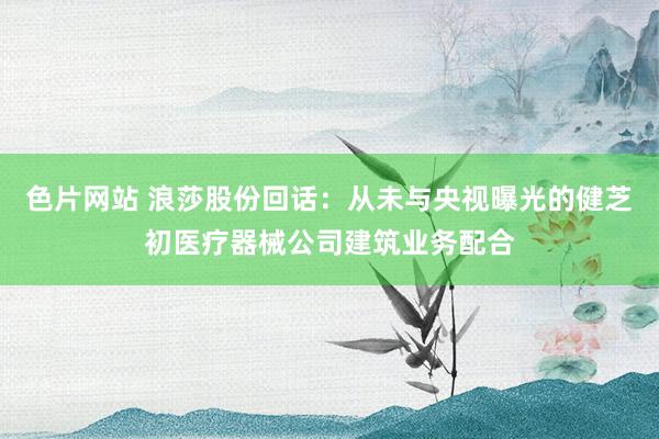 色片网站 浪莎股份回话：从未与央视曝光的健芝初医疗器械公司建筑业务配合