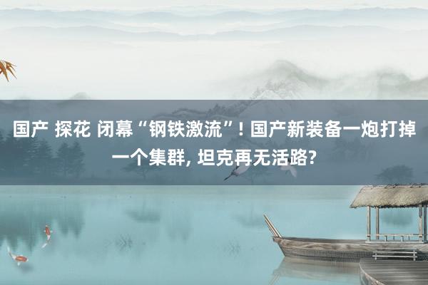 国产 探花 闭幕“钢铁激流”! 国产新装备一炮打掉一个集群， 坦克再无活路?