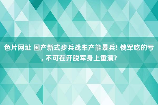 色片网址 国产新式步兵战车产能暴兵! 俄军吃的亏， 不可在开脱军身上重演?