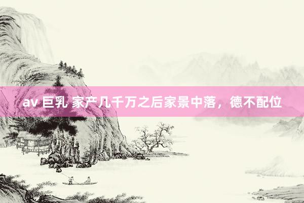 av 巨乳 家产几千万之后家景中落，德不配位