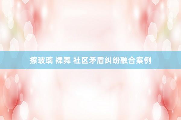 擦玻璃 裸舞 社区矛盾纠纷融合案例