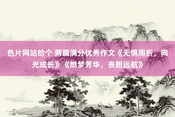 色片网站给个 两篇满分优秀作文《无惧周折，向光成长》《燃梦芳华，丧胆远航》