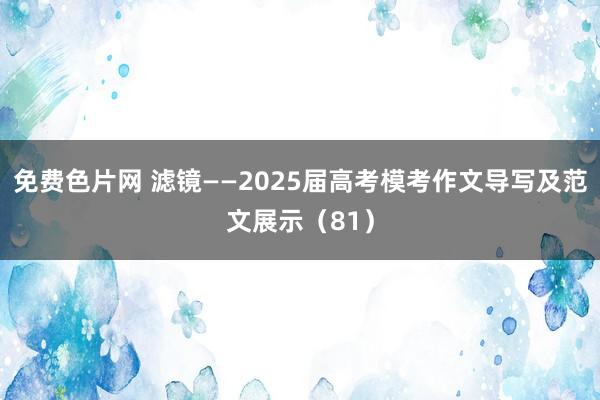 免费色片网 滤镜——2025届高考模考作文导写及范文展示（81）