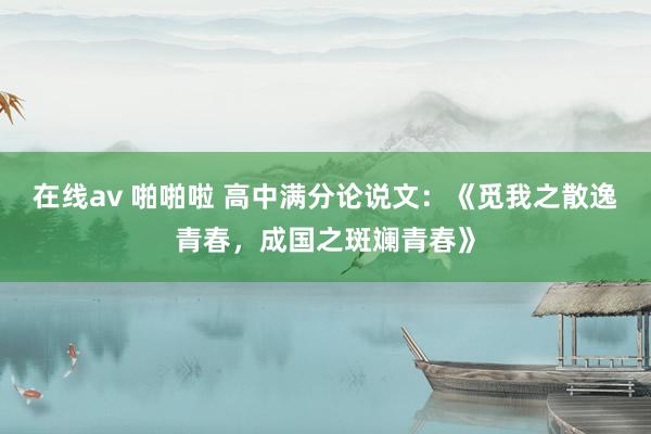 在线av 啪啪啦 高中满分论说文：《觅我之散逸青春，成国之斑斓青春》
