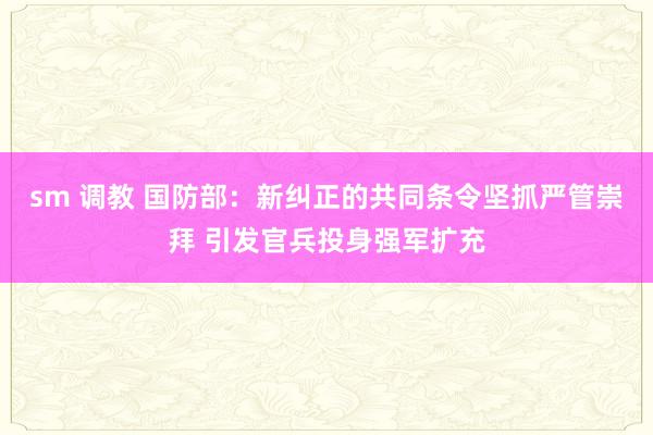 sm 调教 国防部：新纠正的共同条令坚抓严管崇拜 引发官兵投身强军扩充