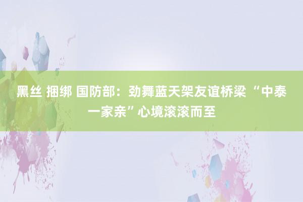 黑丝 捆绑 国防部：劲舞蓝天架友谊桥梁 “中泰一家亲”心境滚滚而至