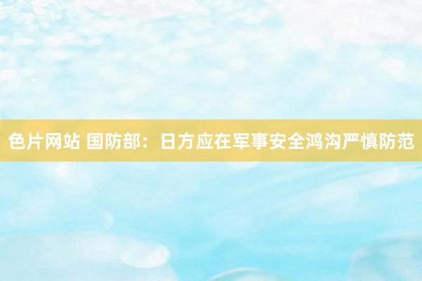 色片网站 国防部：日方应在军事安全鸿沟严慎防范