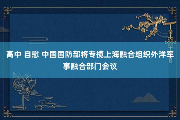 高中 自慰 中国国防部将专揽上海融合组织外洋军事融合部门会议