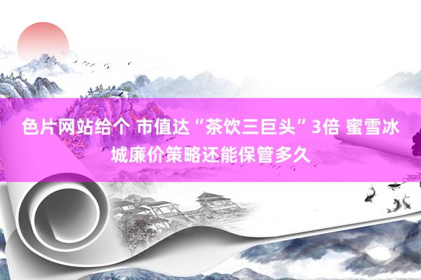 色片网站给个 市值达“茶饮三巨头”3倍 蜜雪冰城廉价策略还能保管多久