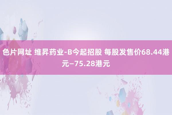 色片网址 维昇药业-B今起招股 每股发售价68.44港元—75.28港元
