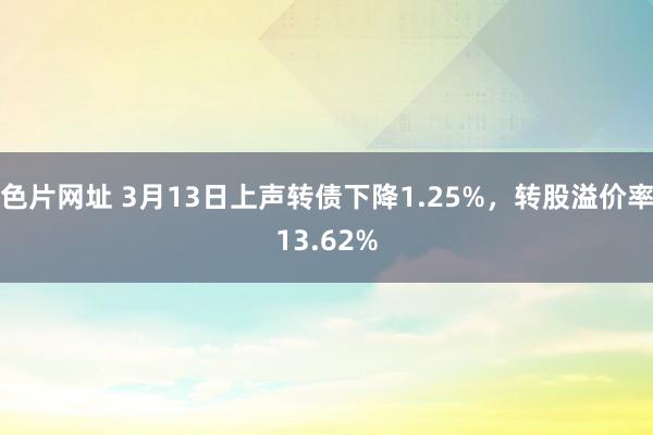 色片网址 3月13日上声转债下降1.25%，转股溢价率13.62%