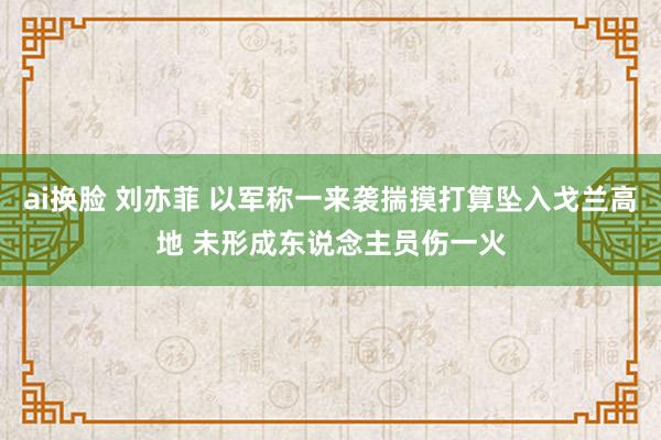 ai换脸 刘亦菲 以军称一来袭揣摸打算坠入戈兰高地 未形成东说念主员伤一火