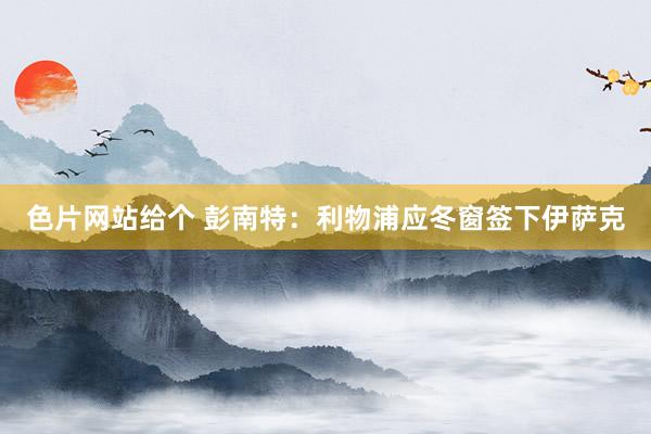 色片网站给个 彭南特：利物浦应冬窗签下伊萨克