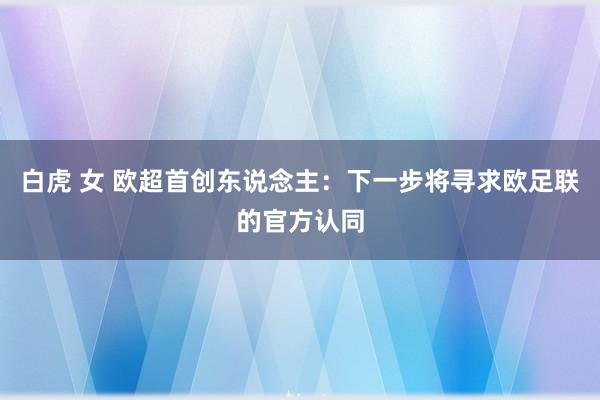 白虎 女 欧超首创东说念主：下一步将寻求欧足联的官方认同