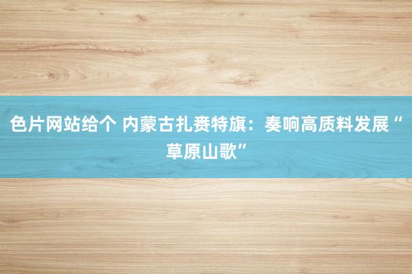色片网站给个 内蒙古扎赉特旗：奏响高质料发展“草原山歌”