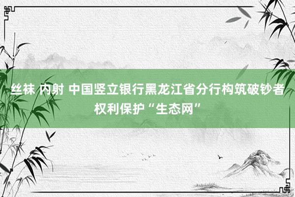 丝袜 内射 中国竖立银行黑龙江省分行构筑破钞者权利保护“生态网”
