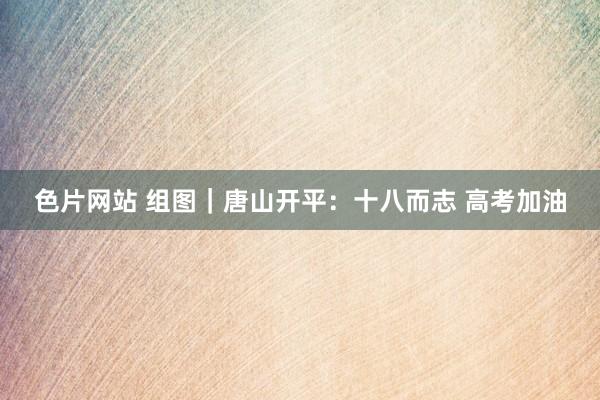 色片网站 组图｜唐山开平：十八而志 高考加油