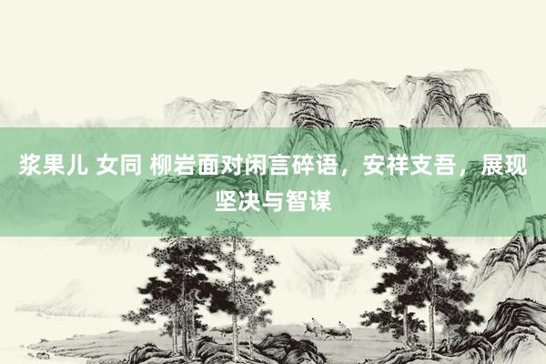 浆果儿 女同 柳岩面对闲言碎语，安祥支吾，展现坚决与智谋