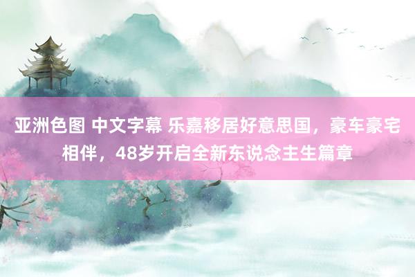 亚洲色图 中文字幕 乐嘉移居好意思国，豪车豪宅相伴，48岁开启全新东说念主生篇章