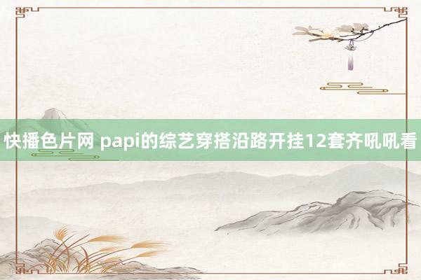 快播色片网 papi的综艺穿搭沿路开挂12套齐吼吼看