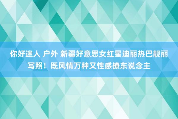 你好迷人 户外 新疆好意思女红星迪丽热巴靓丽写照！既风情万种又性感撩东说念主