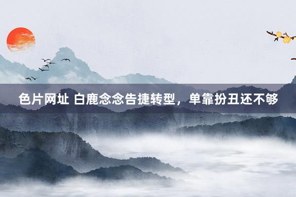 色片网址 白鹿念念告捷转型，单靠扮丑还不够