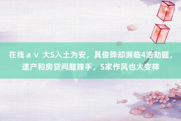 在线ａｖ 大S入土为安，具俊晔却濒临4浩劫题，遗产和房贷问题辣手，S家作风也大变样