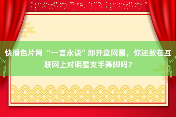 快播色片网 “一言永诀”即开盒网暴，你还敢在互联网上对明星支手舞脚吗？