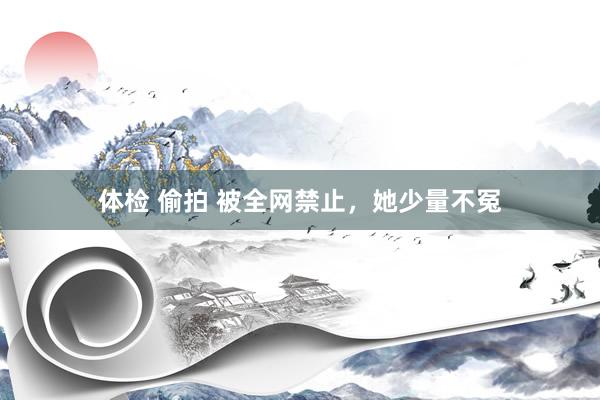 体检 偷拍 被全网禁止，她少量不冤