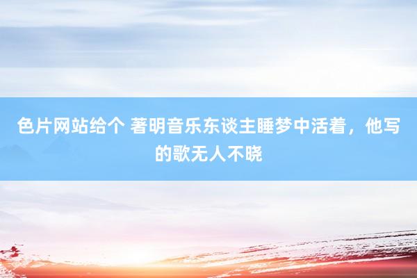 色片网站给个 著明音乐东谈主睡梦中活着，他写的歌无人不晓