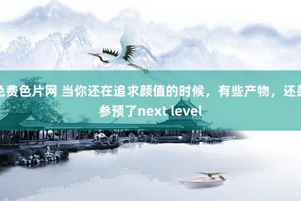 免费色片网 当你还在追求颜值的时候，有些产物，还是参预了next level