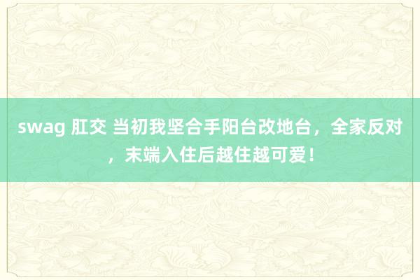 swag 肛交 当初我坚合手阳台改地台，全家反对，末端入住后越住越可爱！