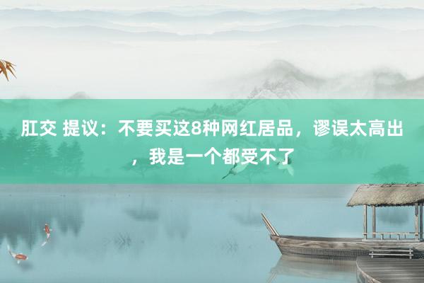 肛交 提议：不要买这8种网红居品，谬误太高出，我是一个都受不了