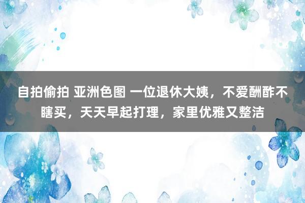 自拍偷拍 亚洲色图 一位退休大姨，不爱酬酢不瞎买，天天早起打理，家里优雅又整洁