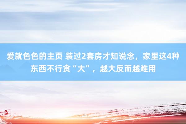 爱就色色的主页 装过2套房才知说念，家里这4种东西不行贪“大”，越大反而越难用