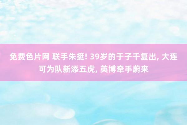 免费色片网 联手朱挺! 39岁的于子千复出， 大连可为队新添五虎， 英博牵手蔚来