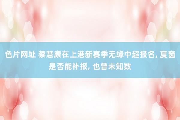 色片网址 蔡慧康在上港新赛季无缘中超报名， 夏窗是否能补报， 也曾未知数