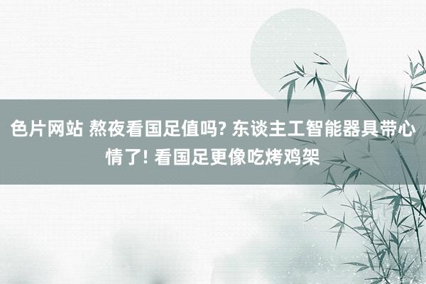 色片网站 熬夜看国足值吗? 东谈主工智能器具带心情了! 看国足更像吃烤鸡架