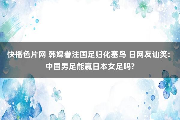 快播色片网 韩媒眷注国足归化塞鸟 日网友讪笑: 中国男足能赢日本女足吗?