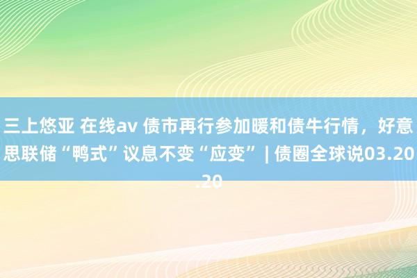 三上悠亚 在线av 债市再行参加暖和债牛行情，好意思联储“鸭式”议息不变“应变” | 债圈全球说03.20