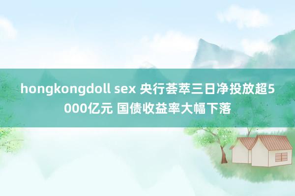 hongkongdoll sex 央行荟萃三日净投放超5000亿元 国债收益率大幅下落