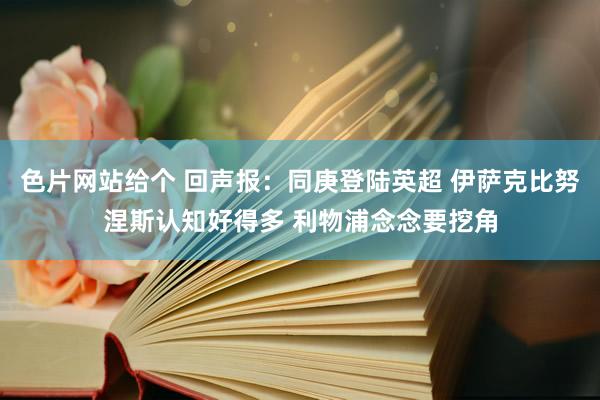 色片网站给个 回声报：同庚登陆英超 伊萨克比努涅斯认知好得多 利物浦念念要挖角
