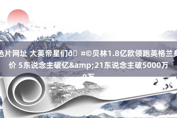 色片网址 大英帝星们🤩贝林1.8亿欧领跑英格兰身价 5东说念主破亿&21东说念主破5000万
