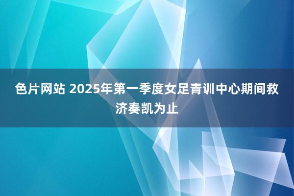 色片网站 2025年第一季度女足青训中心期间救济奏凯为止