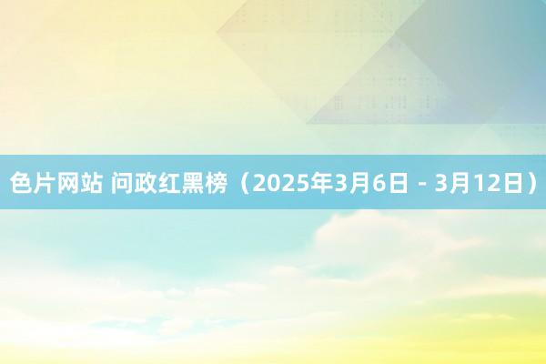色片网站 问政红黑榜（2025年3月6日－3月12日）