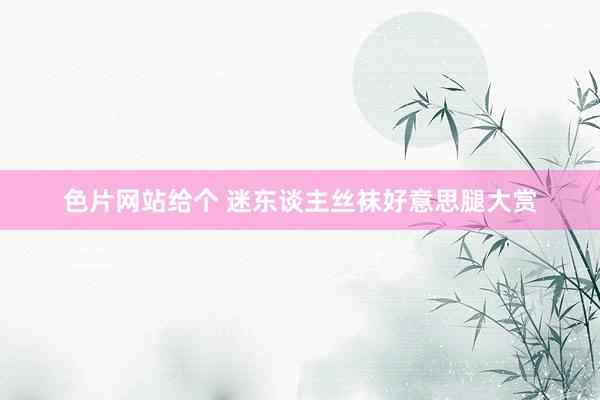 色片网站给个 迷东谈主丝袜好意思腿大赏