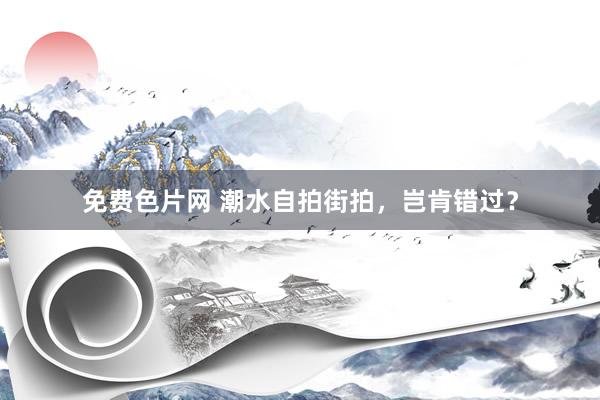 免费色片网 潮水自拍街拍，岂肯错过？
