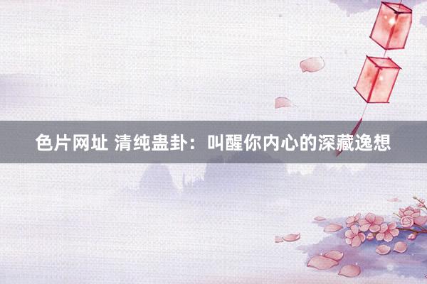 色片网址 清纯蛊卦：叫醒你内心的深藏逸想