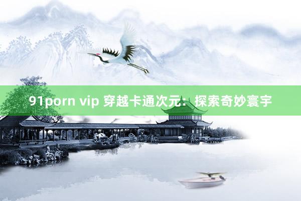 91porn vip 穿越卡通次元：探索奇妙寰宇