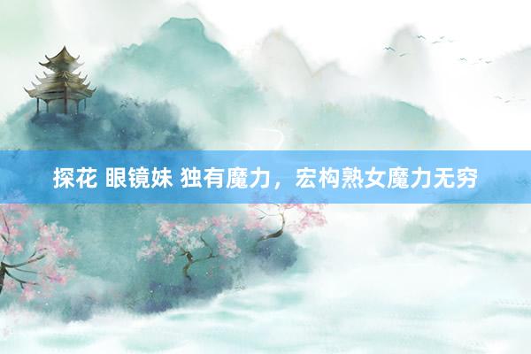 探花 眼镜妹 独有魔力，宏构熟女魔力无穷